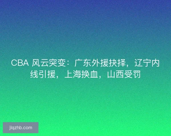 CBA 风云突变：广东外援抉择，辽宁内线引援，上海换血，山西受罚