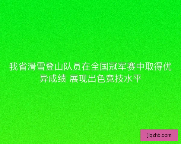 我省滑雪登山队员在全国冠军赛中取得优异成绩 展现出色竞技水平