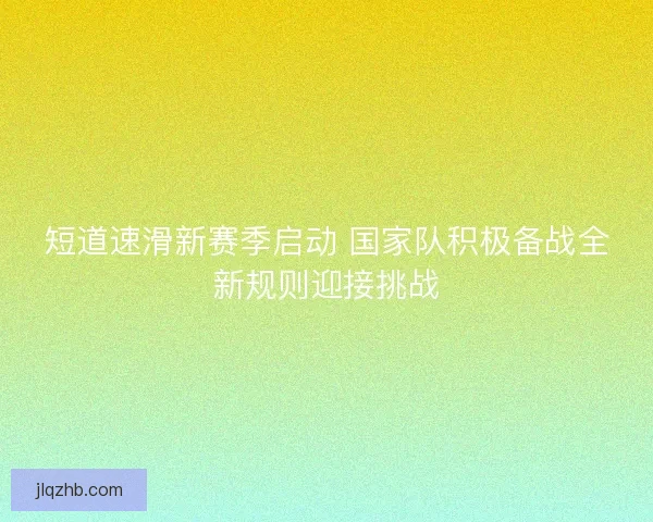 短道速滑新赛季启动 国家队积极备战全新规则迎接挑战