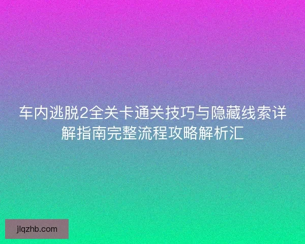 车内逃脱2全关卡通关技巧与隐藏线索详解指南完整流程攻略解析汇