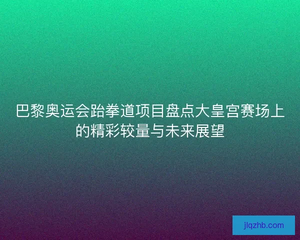 巴黎奥运会跆拳道项目盘点大皇宫赛场上的精彩较量与未来展望