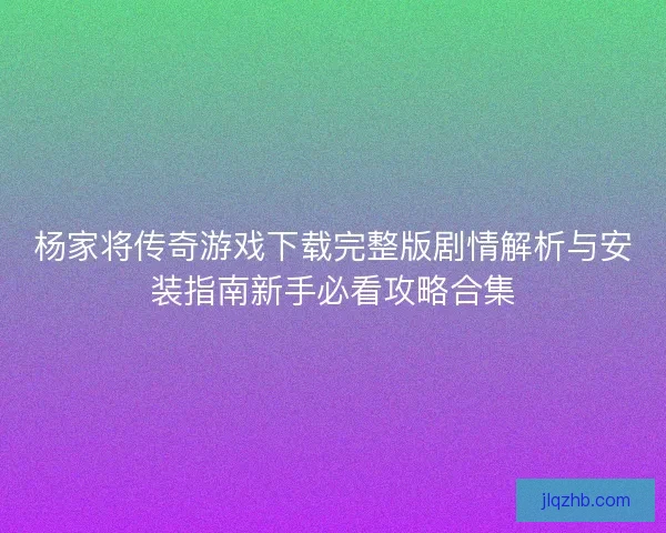 杨家将传奇游戏下载完整版剧情解析与安装指南新手必看攻略合集