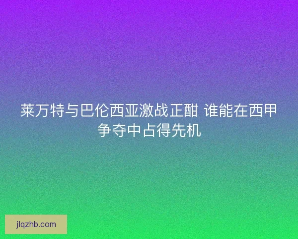 莱万特与巴伦西亚激战正酣 谁能在西甲争夺中占得先机