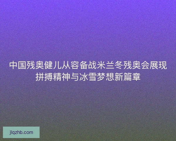 中国残奥健儿从容备战米兰冬残奥会展现拼搏精神与冰雪梦想新篇章